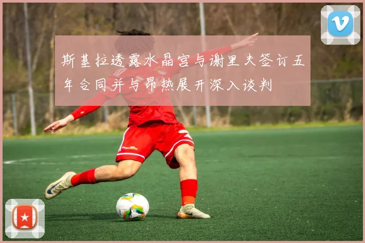 斯基拉透露水晶宫与谢里夫签订五年合同并与昂热展开深入谈判