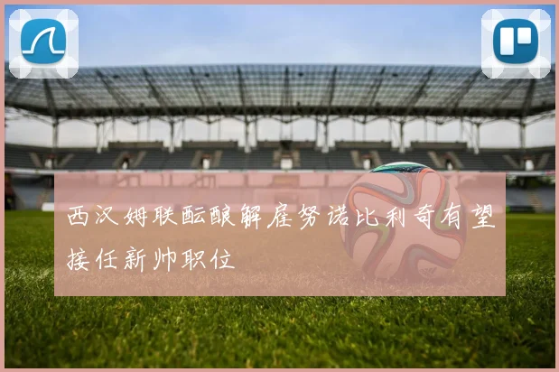 西汉姆联酝酿解雇努诺比利奇有望接任新帅职位