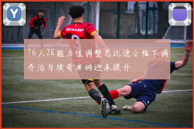 76人2K能力值调整恩比德小幅下调乔治与埃奇库姆迎来提升