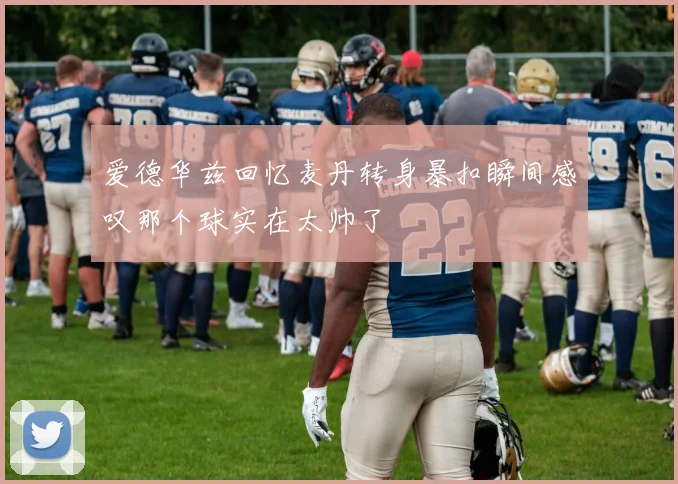 爱德华兹回忆麦丹转身暴扣瞬间感叹那个球实在太帅了