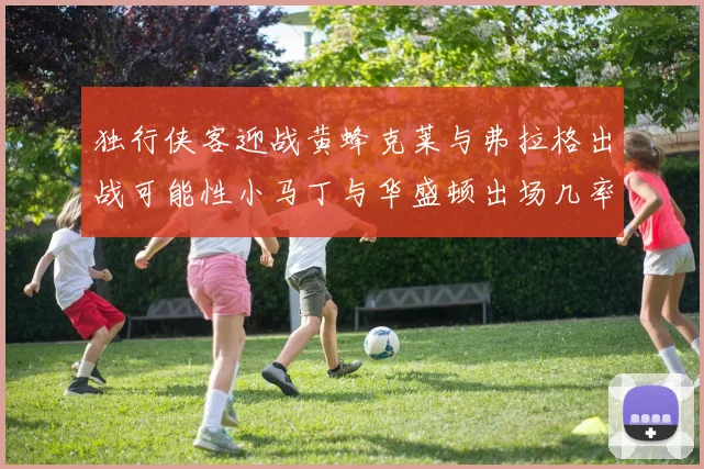 独行侠客迎战黄蜂克莱与弗拉格出战可能性小马丁与华盛顿出场几率高