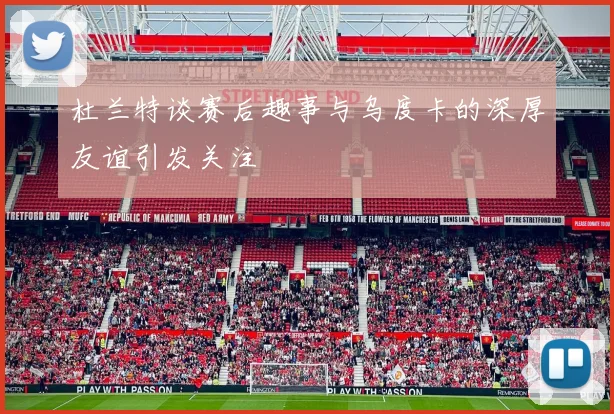 杜兰特谈赛后趣事与乌度卡的深厚友谊引发关注