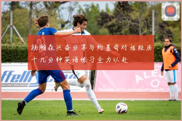 杨瀚森兴奋分享与约基奇对话经历十几分钟英语练习全力以赴