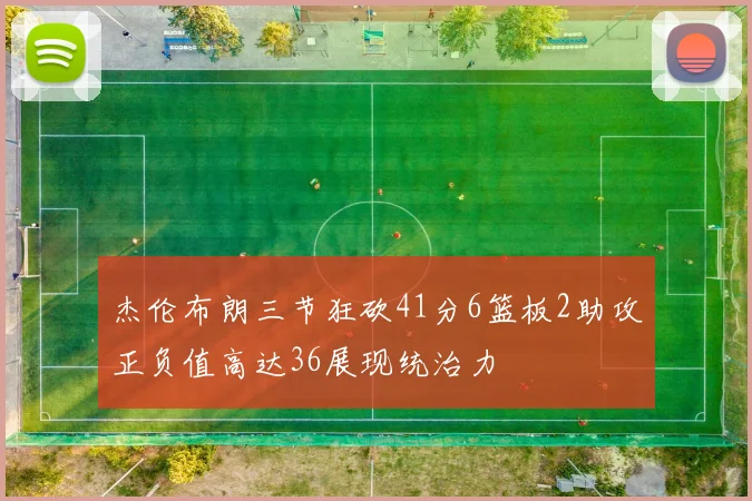 杰伦布朗三节狂砍41分6篮板2助攻正负值高达36展现统治力