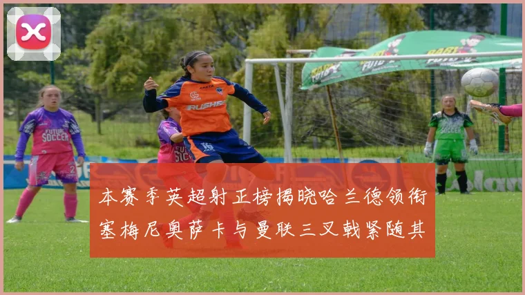 本赛季英超射正榜揭晓哈兰德领衔塞梅尼奥萨卡与曼联三叉戟紧随其后