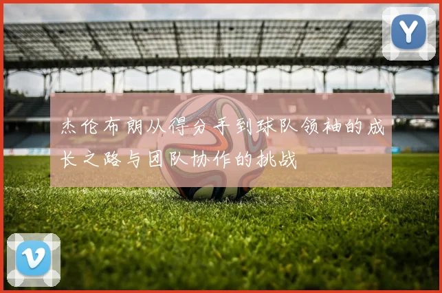 杰伦布朗从得分手到球队领袖的成长之路与团队协作的挑战
