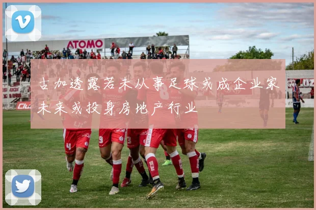 古加透露若未从事足球或成企业家未来或投身房地产行业