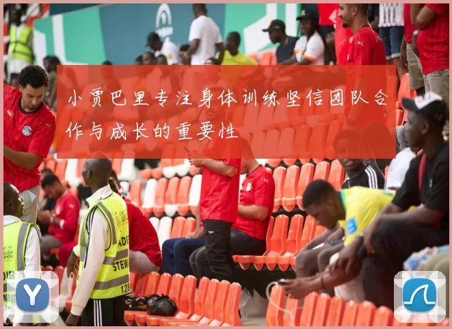 小贾巴里专注身体训练坚信团队合作与成长的重要性