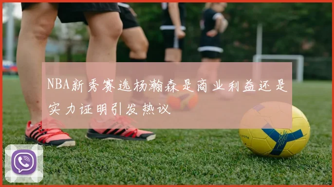 NBA新秀赛选杨瀚森是商业利益还是实力证明引发热议