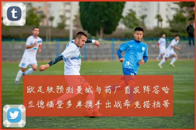 欧足联预测曼城与药厂首发阵容哈兰德福登多库携手出战希克搭档蒂尔曼