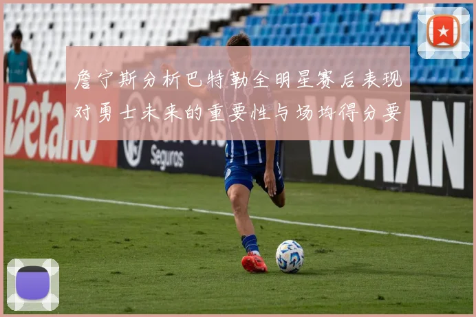 詹宁斯分析巴特勒全明星赛后表现对勇士未来的重要性与场均得分要求