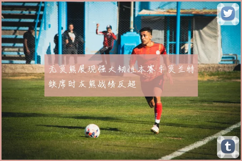 无莫熊展现强大韧性本赛季莫兰特缺席时灰熊战绩反超
