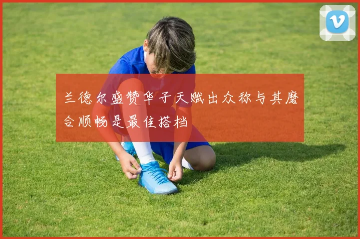 兰德尔盛赞华子天赋出众称与其磨合顺畅是最佳搭档