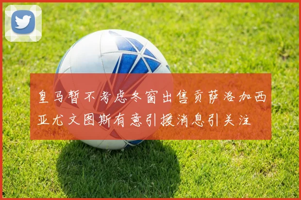 皇马暂不考虑冬窗出售贡萨洛加西亚尤文图斯有意引援消息引关注