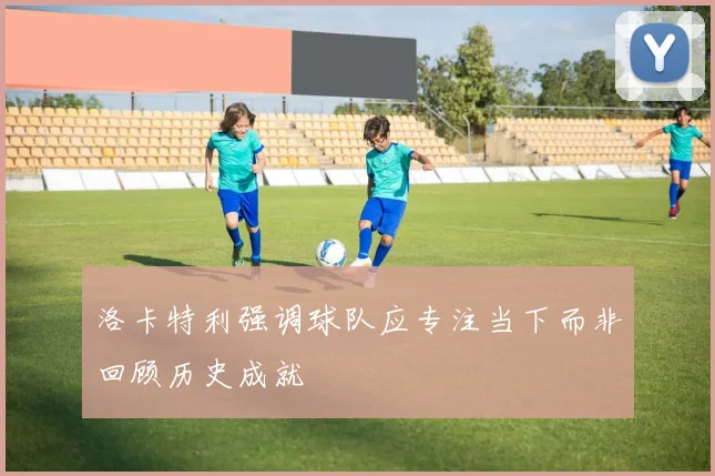 洛卡特利强调球队应专注当下而非回顾历史成就