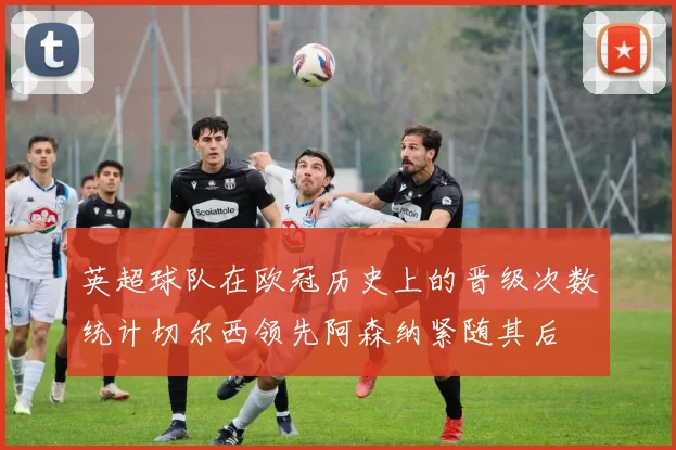 英超球队在欧冠历史上的晋级次数统计切尔西领先阿森纳紧随其后