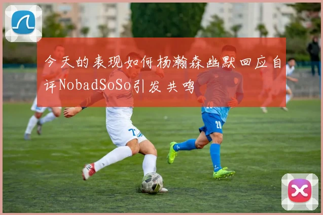 今天的表现如何杨瀚森幽默回应自评NobadSoSo引发共鸣
