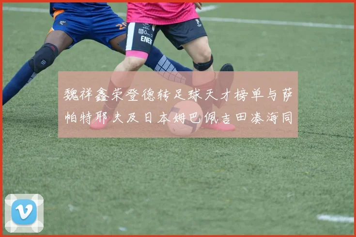 魏祥鑫荣登德转足球天才榜单与萨帕特耶夫及日本姆巴佩吉田凑海同列