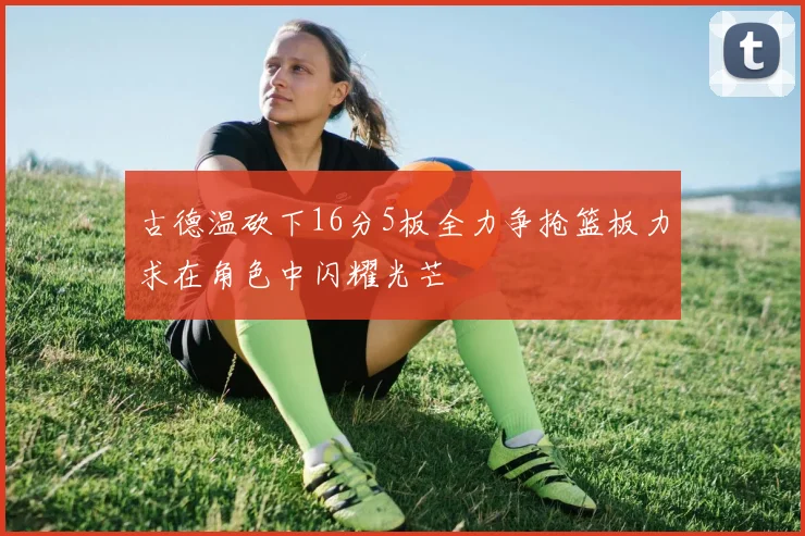 古德温砍下16分5板全力争抢篮板力求在角色中闪耀光芒