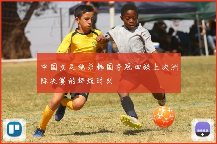 中国女足绝杀韩国夺冠回顾上次洲际决赛的辉煌时刻