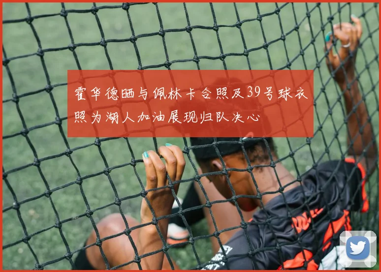 霍华德晒与佩林卡合照及39号球衣照为湖人加油展现归队决心