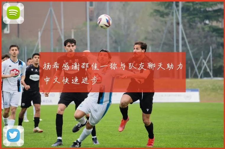 杨希感谢邵佳一称与队友聊天助力中文快速进步