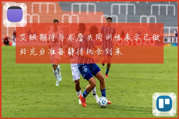 艾顿期待与东詹共同训练表示已做好充分准备静待机会到来