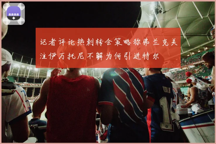 记者评论热刺转会策略称弗兰克关注伊万托尼不解为何引进特尔