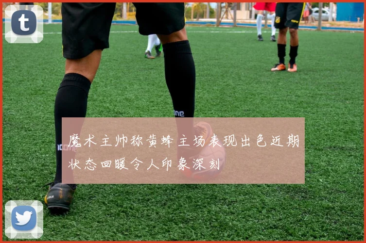 魔术主帅称黄蜂主场表现出色近期状态回暖令人印象深刻