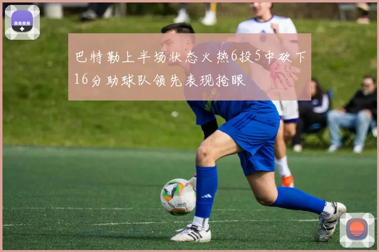 巴特勒上半场状态火热6投5中砍下16分助球队领先表现抢眼