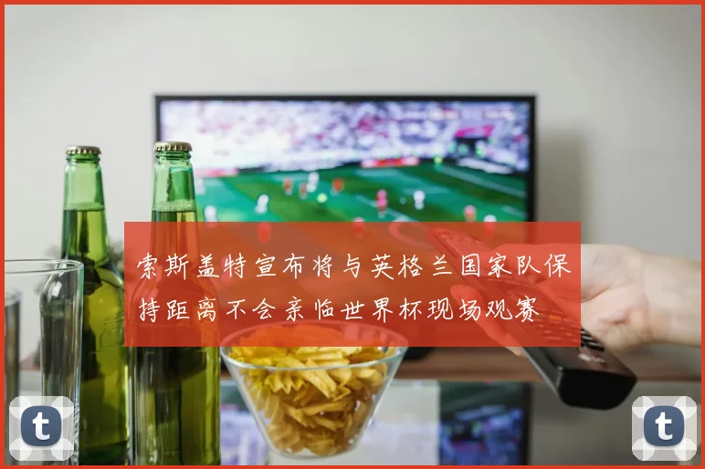 索斯盖特宣布将与英格兰国家队保持距离不会亲临世界杯现场观赛
