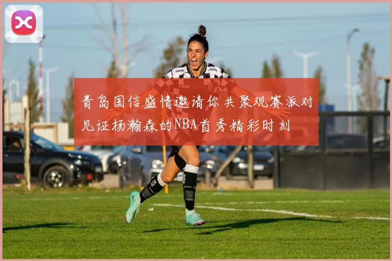青岛国信盛情邀请你共聚观赛派对见证杨瀚森的NBA首秀精彩时刻