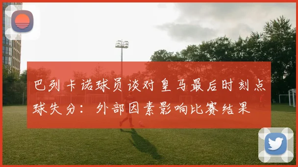 巴列卡诺球员谈对皇马最后时刻点球失分：外部因素影响比赛结果