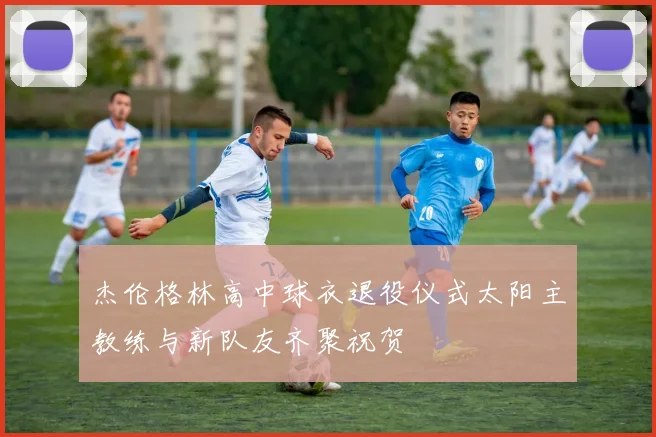 杰伦格林高中球衣退役仪式太阳主教练与新队友齐聚祝贺