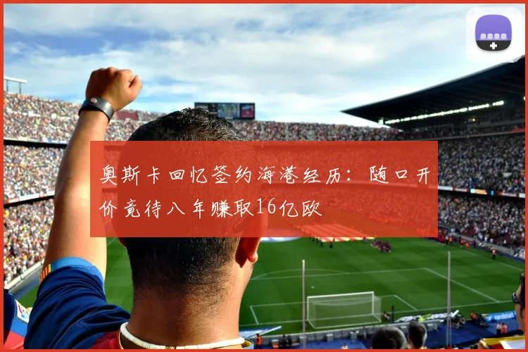 奥斯卡回忆签约海港经历：随口开价竟待八年赚取16亿欧