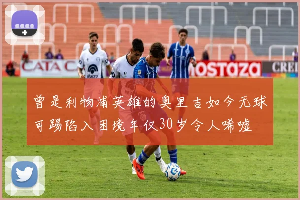 曾是利物浦英雄的奥里吉如今无球可踢陷入困境年仅30岁令人唏嘘