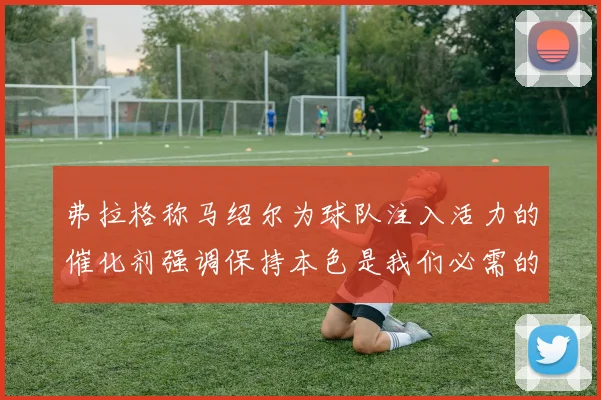 弗拉格称马绍尔为球队注入活力的催化剂强调保持本色是我们必需的