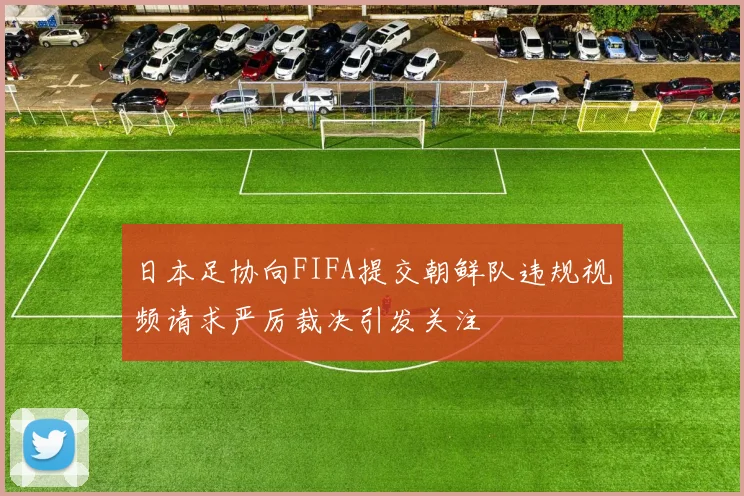 日本足协向FIFA提交朝鲜队违规视频请求严厉裁决引发关注