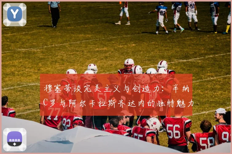 穆塞蒂谈完美主义与创造力：辛纳C罗与阿尔卡拉斯齐达内的独特魅力