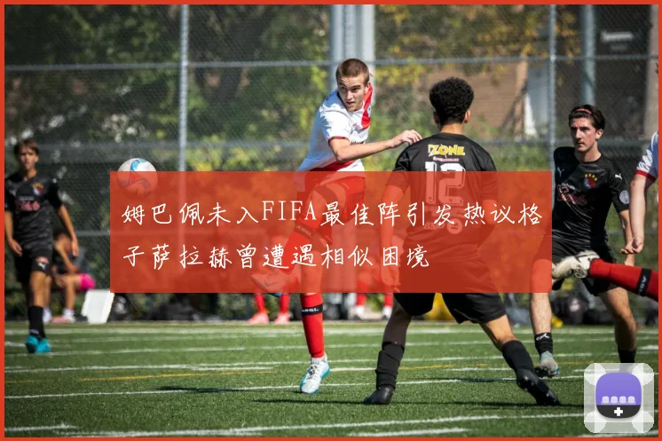 姆巴佩未入FIFA最佳阵引发热议格子萨拉赫曾遭遇相似困境