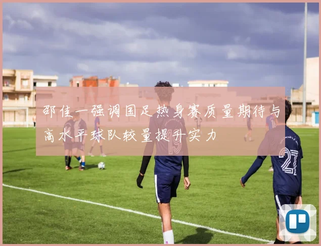 邵佳一强调国足热身赛质量期待与高水平球队较量提升实力