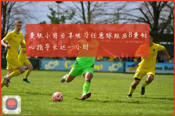 曼联小将分享练习任意球经历B费耐心指导长达一小时